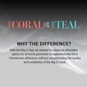 The Coral vs. The Teal: Why the difference? With the Big G Teal, we wanted to create an affordable option for at-home groomers to experience the Chris Christensen difference without compromising the quality and availability of the Big G Coral.