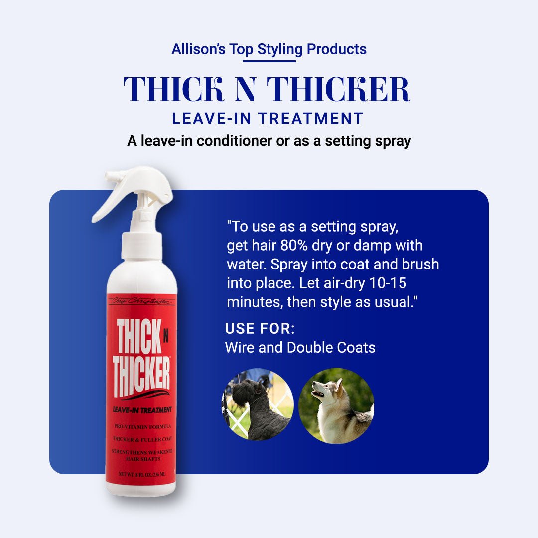 Allison's Top Styling Products: Thick N Thicker Leave-in Treatment. A leave-in conditioner or as a setting spray. "To use as a setting spray, get hair 80% dry or damp with water. Spray into coat and brush into place. Let air-dry 10-15 minutes, then style as usual." Use for Wire and Double Coats.