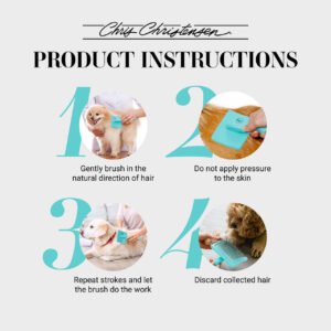 Chris Christensen Big G Teal Slicker Brushes - Product Instructions. Step 1 - Gently brush in the natural direction of hair. Step 2 - Do not apply pressure to the skin. Step 3 - Repeat strokes and let the brush do the work. Step 4 - Discard collected hair.