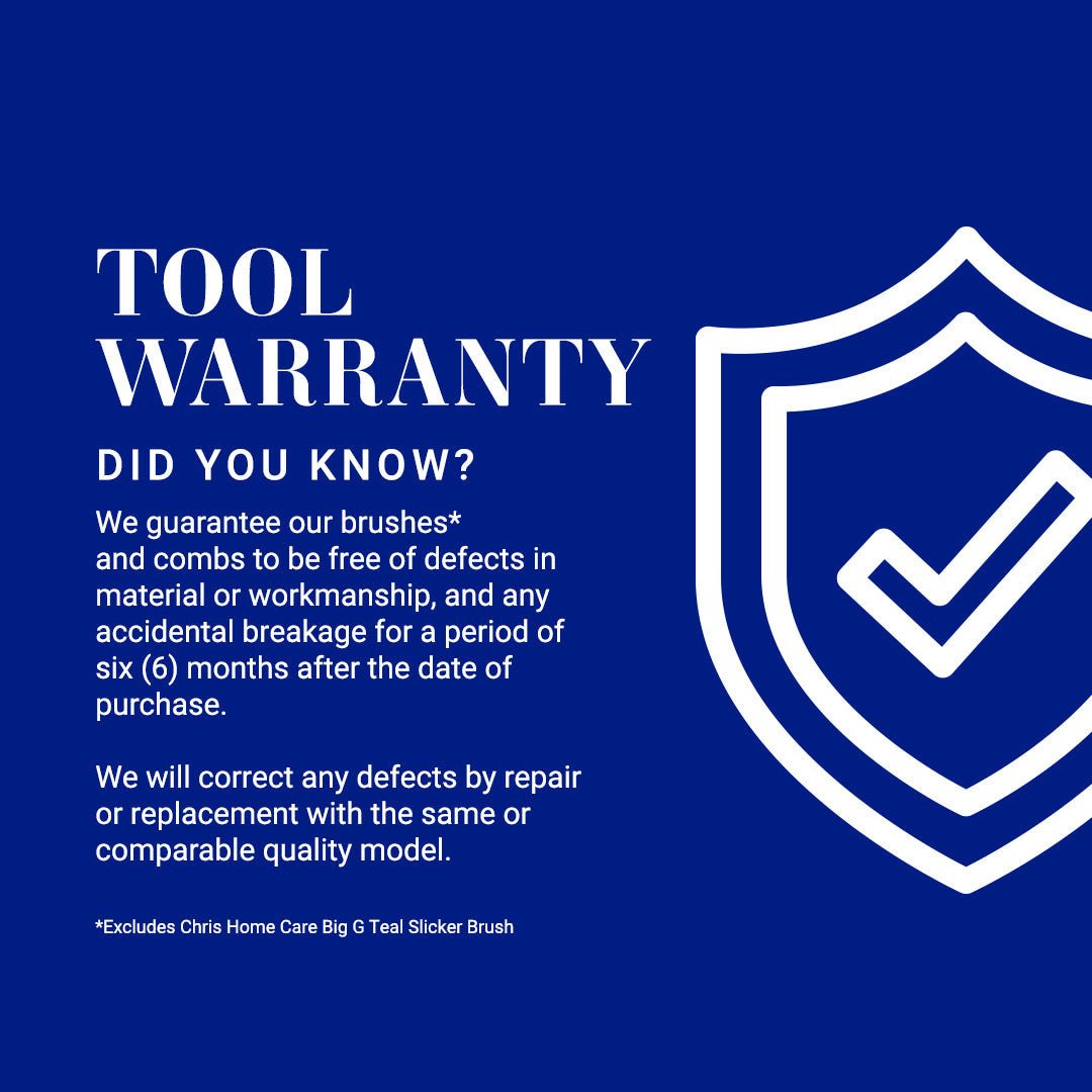 Chris Christensen Tool Warranty: We guarantee our brushes* and combs to be free of defects in material or workmanship, and any accidental breakage for a period of six (6) months after the date of purchase. We will correct any defects by repair or replacement with the same or comparable quality model. *Excludes Chris Home Care Big G Teal Slicker Brush Slicker